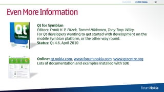 13.04.2010   © 2010 Nokia   32




Even More Information
        Qt for Symbian
        Editors: Frank H. P. Fitzek, Tommi Mikkonen, Tony Torp. Wiley.
        For Qt developers wanting to get started with development on the
        mobile Symbian platform, or the other way round.
        Status: Qt 4.6, April 2010



        Online: qt.nokia.com, www.forum.nokia.com, www.qtcentre.org
        Lots of documentation and examples installed with SDK
 