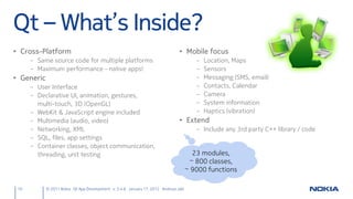 Qt – What’s Inside?
• Cross-Platform                                                               • Mobile focus
      – Same source code for multiple platforms                                         –   Location, Maps
      – Maximum performance – native apps!                                              –   Sensors
• Generic                                                                               –   Messaging (SMS, email)
      – User Interface                                                                  –   Contacts, Calendar
      – Declarative UI, animation, gestures,                                            –   Camera
        multi-touch, 3D (OpenGL)                                                        –   System information
      – WebKit & JavaScript engine included                                             –   Haptics (vibration)
      – Multimedia (audio, video)                                              • Extend
      – Networking, XML                                                                 – Include any 3rd party C++ library / code
      – SQL, files, app settings
      – Container classes, object communication,
        threading, unit testing                                                        23 modules,
                                                                                      ~ 800 classes,
                                                                                     ~ 9000 functions

 10         © 2011 Nokia Qt App Development v. 3.4.6 January 17, 2012 Andreas Jakl
 