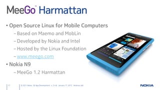 Harmattan
• Open Source Linux for Mobile Computers
     – Based on Maemo and MobLin
     – Developed by Nokia and Intel
     – Hosted by the Linux Foundation
     – www.meego.com
• Nokia N9
     – MeeGo 1.2 Harmattan

17      © 2011 Nokia Qt App Development v. 3.4.6 January 17, 2012 Andreas Jakl
 