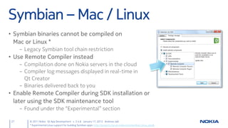 Symbian – Mac / Linux
• Symbian binaries cannot be compiled on
  Mac or Linux *
      – Legacy Symbian tool chain restriction
• Use Remote Compiler instead
      – Compilation done on Nokia servers in the cloud
      – Compiler log messages displayed in real-time in
        Qt Creator
      – Binaries delivered back to you
• Enable Remote Compiler during SDK installation or
  later using the SDK maintenance tool
      – Found under the “Experimental” section

 27       © 2011 Nokia Qt App Development v. 3.4.6 January 17, 2012 Andreas Jakl
          * Experimental Linux support for building Symbian apps: http://projects.forum.nokia.com/symbian_linux_qtsdk
 