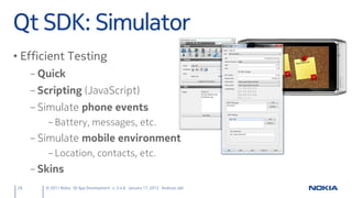Qt SDK: Simulator
• Efficient Testing
     – Quick
     – Scripting (JavaScript)
     – Simulate phone events
         – Battery, messages, etc.
     – Simulate mobile environment
         – Location, contacts, etc.
     – Skins
28      © 2011 Nokia Qt App Development v. 3.4.6 January 17, 2012 Andreas Jakl
 