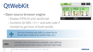 QtWebKit
• Open source browser engine
     – Display HTML(5) and JavaScript
     – Combine Qt QML / C++ and web code if
       needed to get best of both worlds
                  Use your existing web skills to create the UI
                  Reuse web components (online help, etc.)


            Complex UIs and interaction probably more difficult
            Less performance than native code (but improving)

37      © 2011 Nokia Qt App Development v. 3.4.6 January 17, 2012 Andreas Jakl
 