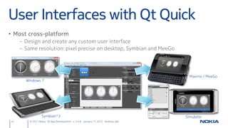 User Interfaces with Qt Quick
• Most cross-platform
     – Design and create any custom user interface
     – Same resolution: pixel precise on desktop, Symbian and MeeGo




                                                                                    Maemo / MeeGo
       Windows 7




                  Symbian^3                                                       Simulator
41       © 2011 Nokia Qt App Development v. 3.4.6 January 17, 2012 Andreas Jakl
 