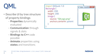 QML                                                                 import QtQuick 1.0
                                                                    Rectangle {
                                                                      width: 200
• Describe UI by tree structure                                       height: 200
                                                                      Image {
  of property bindings                                                  source: "QtLogo.png"
     – Properties dynamically                                           anchors.centerIn: parent
       evaluated                                                      }
                                                                    }
     – Communication through
       signals & slots
     – Bindings to C++ code
       possible
     – Animate properties using
       states and transitions

42      © 2011 Nokia Qt App Development v. 3.4.6 January 17, 2012 Andreas Jakl
 