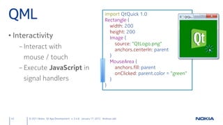 QML                                                                 import QtQuick 1.0
                                                                    Rectangle {
                                                                      width: 200
                                                                      height: 200
• Interactivity                                                       Image {
                                                                        source: "QtLogo.png"
     – Interact with                                                    anchors.centerIn: parent
      mouse / touch                                                   }
                                                                      MouseArea {
     – Execute JavaScript in                                            anchors.fill: parent
                                                                        onClicked: parent.color = "green"
      signal handlers                                                 }
                                                                    }




43      © 2011 Nokia Qt App Development v. 3.4.6 January 17, 2012 Andreas Jakl
 