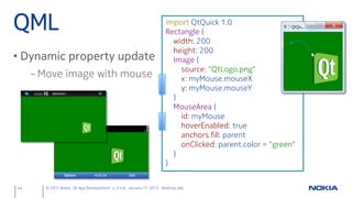 QML                                                                import QtQuick 1.0
                                                                   Rectangle {
                                                                     width: 200
                                                                     height: 200
• Dynamic property update                                            Image {
                                                                       source: "QtLogo.png"
     – Move image with mouse                                           x: myMouse.mouseX
                                                                       y: myMouse.mouseY
                                                                     }
                                                                     MouseArea {
                                                                       id: myMouse
                                                                       hoverEnabled: true
                                                                       anchors.fill: parent
                                                                       onClicked: parent.color = "green"
                                                                     }
                                                                   }


44     © 2011 Nokia Qt App Development v. 3.4.6 January 17, 2012 Andreas Jakl
 