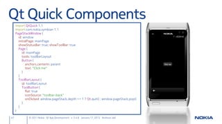 Qt Quick Components
     import QtQuick 1.1
     import com.nokia.symbian 1.1
     PageStackWindow {
       id: window
       initialPage: mainPage
       showStatusBar: true; showToolBar: true
       Page {
          id: mainPage
          tools: toolBarLayout
          Button {
             anchors.centerIn: parent
             text: “Click me"
          }
       }
       ToolBarLayout {
          id: toolBarLayout
          ToolButton {
             flat: true
             iconSource: "toolbar-back"
             onClicked: window.pageStack.depth <= 1 ? Qt.quit() : window.pageStack.pop()
          }
       }
     }

47            © 2011 Nokia Qt App Development v. 3.4.6 January 17, 2012 Andreas Jakl
 