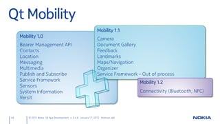 Qt Mobility
                                                                Mobility 1.1
     Mobility 1.0
                                                                Camera
     Bearer Management API                                      Document Gallery
     Contacts                                                   Feedback
     Location                                                   Landmarks
     Messaging                                                  Maps/Navigation
     Multimedia                                                 Organizer
     Publish and Subscribe                                      Service Framework – Out of process
     Service Framework                                                            Mobility 1.2
     Sensors
     System Information                                                           Connectivity (Bluetooth, NFC)
     Versit


49       © 2011 Nokia Qt App Development v. 3.4.6 January 17, 2012 Andreas Jakl
 