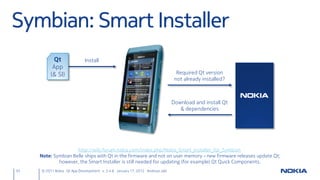 Symbian: Smart Installer
          Qt                 Install
          App
         (& SI)                                                                 Required Qt version
                                                                               not already installed?



                                                                              Download and install Qt
                                                                                 & dependencies




                     http://wiki.forum.nokia.com/index.php/Nokia_Smart_Installer_for_Symbian
     Note: Symbian Belle ships with Qt in the firmware and not on user memory – new firmware releases update Qt;
             however, the Smart Installer is still needed for updating (for example) Qt Quick Components.
55   © 2011 Nokia Qt App Development v. 3.4.6 January 17, 2012 Andreas Jakl
 
