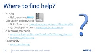 Where to find help?
• Qt SDK
     – Help, examples
• Discussion boards, wikis
     – Nokia Developer: www.developer.nokia.com/Develop/Qt/
     – Qt Developer Network: developer.qt.nokia.com/
• e-Learning materials
     – www.developer.nokia.com/Develop/Qt/Getting_started/
     – qt.nokia.com/learning
• Community
     – www.qtcentre.org

64      © 2011 Nokia Qt App Development v. 3.4.6 January 17, 2012 Andreas Jakl
 