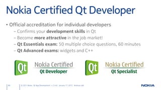 Nokia Certified Qt Developer
• Official accreditation for individual developers
     –   Confirms your development skills in Qt
     –   Become more attractive in the job market!
     –   Qt Essentials exam: 50 multiple choice questions, 60 minutes
     –   Qt Advanced exams: widgets and C++




66        © 2011 Nokia Qt App Development v. 3.4.6 January 17, 2012 Andreas Jakl
 