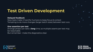 Test Driven Development
Delayed feedback
Slow tests make it hard for humans to keep focus & context
Tempting to do more changes (larger batch sizes) between test runs
One assertion per test
Arrange phase can take a long time, so multiple asserts per test may
be reasonable.
But remember : make the diagnostics clear
 