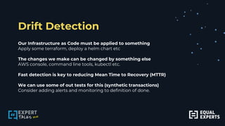 Drift Detection
Our Infrastructure as Code must be applied to something
Apply some terraform, deploy a helm chart etc
The changes we make can be changed by something else
AWS console, command line tools, kubectl etc.
Fast detection is key to reducing Mean Time to Recovery (MTTR)
We can use some of out tests for this (synthetic transactions)
Consider adding alerts and monitoring to definition of done.
 