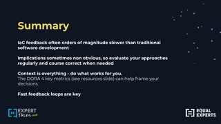 Summary
IaC feedback often orders of magnitude slower than traditional
software development
Implications sometimes non obvious, so evaluate your approaches
regularly and course correct when needed
Context is everything - do what works for you.
The DORA 4 key metrics (see resources slide) can help frame your
decisions.
Fast feedback loops are key
 
