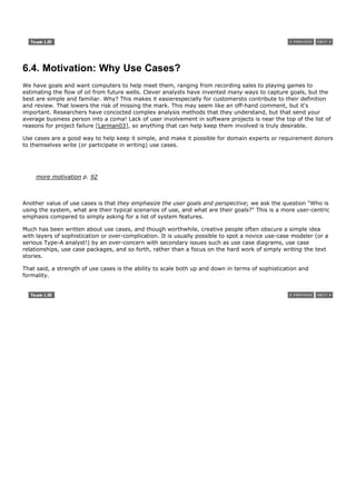 6.4. Motivation: Why Use Cases?
We have goals and want computers to help meet them, ranging from recording sales to playing games to
estimating the flow of oil from future wells. Clever analysts have invented many ways to capture goals, but the
best are simple and familiar. Why? This makes it easierespecially for customersto contribute to their definition
and review. That lowers the risk of missing the mark. This may seem like an off-hand comment, but it's
important. Researchers have concocted complex analysis methods that they understand, but that send your
average business person into a coma! Lack of user involvement in software projects is near the top of the list of
reasons for project failure [Larman03], so anything that can help keep them involved is truly desirable.

Use cases are a good way to help keep it simple, and make it possible for domain experts or requirement donors
to themselves write (or participate in writing) use cases.




     more motivation p. 92



Another value of use cases is that they emphasize the user goals and perspective; we ask the question "Who is
using the system, what are their typical scenarios of use, and what are their goals?" This is a more user-centric
emphasis compared to simply asking for a list of system features.

Much has been written about use cases, and though worthwhile, creative people often obscure a simple idea
with layers of sophistication or over-complication. It is usually possible to spot a novice use-case modeler (or a
serious Type-A analyst!) by an over-concern with secondary issues such as use case diagrams, use case
relationships, use case packages, and so forth, rather than a focus on the hard work of simply writing the text
stories.

That said, a strength of use cases is the ability to scale both up and down in terms of sophistication and
formality.
 