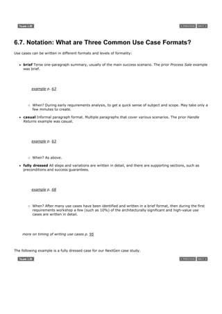6.7. Notation: What are Three Common Use Case Formats?
Use cases can be written in different formats and levels of formality:


     brief Terse one-paragraph summary, usually of the main success scenario. The prior Process Sale example
     was brief.




          example p. 63



          When? During early requirements analysis, to get a quick sense of subject and scope. May take only a
          few minutes to create.

     casual Informal paragraph format. Multiple paragraphs that cover various scenarios. The prior Handle
     Returns example was casual.




          example p. 63



          When? As above.

     fully dressed All steps and variations are written in detail, and there are supporting sections, such as
     preconditions and success guarantees.




          example p. 68



          When? After many use cases have been identified and written in a brief format, then during the first
          requirements workshop a few (such as 10%) of the architecturally significant and high-value use
          cases are written in detail.




    more on timing of writing use cases p. 95



The following example is a fully dressed case for our NextGen case study.
 