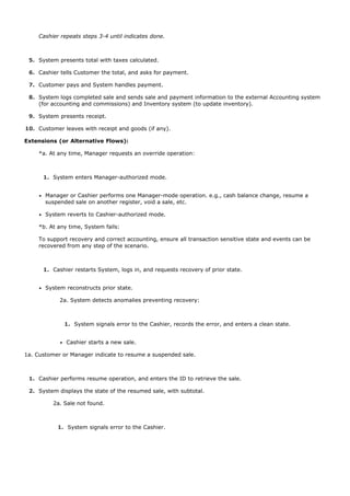 4.


      Cashier repeats steps 3-4 until indicates done.



 5. System presents total with taxes calculated.

 6. Cashier tells Customer the total, and asks for payment.

 7. Customer pays and System handles payment.

 8. System logs completed sale and sends sale and payment information to the external Accounting system
    (for accounting and commissions) and Inventory system (to update inventory).

 9. System presents receipt.

10. Customer leaves with receipt and goods (if any).

Extensions (or Alternative Flows):

      *a. At any time, Manager requests an override operation:



       1. System enters Manager-authorized mode.


        Manager or Cashier performs one Manager-mode operation. e.g., cash balance change, resume a
        suspended sale on another register, void a sale, etc.

        System reverts to Cashier-authorized mode.

      *b. At any time, System fails:

      To support recovery and correct accounting, ensure all transaction sensitive state and events can be
      recovered from any step of the scenario.



       1. Cashier restarts System, logs in, and requests recovery of prior state.


        System reconstructs prior state.

             2a. System detects anomalies preventing recovery:



               1. System signals error to the Cashier, records the error, and enters a clean state.


                Cashier starts a new sale.

1a. Customer or Manager indicate to resume a suspended sale.



 1. Cashier performs resume operation, and enters the ID to retrieve the sale.

 2. System displays the state of the resumed sale, with subtotal.

           2a. Sale not found.



             1. System signals error to the Cashier.
 