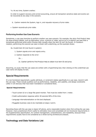 *a. At any time, System crashes:

      In order to support recovery and correct accounting, ensure all transaction sensitive state and events can
      be recovered at any step in the scenario.



        1. Cashier restarts the System, logs in, and requests recovery of prior state.


        System reconstructs prior state.



Performing Another Use Case Scenario

Sometimes, a use case branches to perform another use case scenario. For example, the story Find Product Help
(to show product details, such as description, price, a picture or video, and so on) is a distinct use case that is
sometimes performed while within Process Sale (usually when the item ID can't be found). In Cockburn
notation, performing this second use case is shown with underlining, as this example shows:

      3a. Invalid item ID (not found in system):

            1. System signals error and rejects entry.

            2. Cashier responds to the error:

                 2a. …

                 2c. Cashier performs Find Product Help to obtain true item ID and price.



Assuming, as usual, that the use cases are written with a hyperlinking tool, then clicking on this underlined use
case name will display its text.



Special Requirements
If a non-functional requirement, quality attribute, or constraint relates specifically to a use case, record it with
the use case. These include qualities such as performance, reliability, and usability, and design constraints
(often in I/O devices) that have been mandated or considered likely.

Special Requirements:


       - Touch screen UI on a large flat panel monitor. Text must be visible from 1 meter.

       - Credit authorization response within 30 seconds 90% of the time.

       - Language internationalization on the text displayed.

       - Pluggable business rules to be insertable at steps 2 and 6.



Recording these with the use case is classic UP advice, and a reasonable location when first writing the use case.
However, many practitioners find it useful to ultimately move and consolidate all non-functional requirements in
the Supplementary Specification, for content management, comprehension, and readability, because these
requirements usually have to be considered as a whole during architectural analysis.



Technology and Data Variations List
 