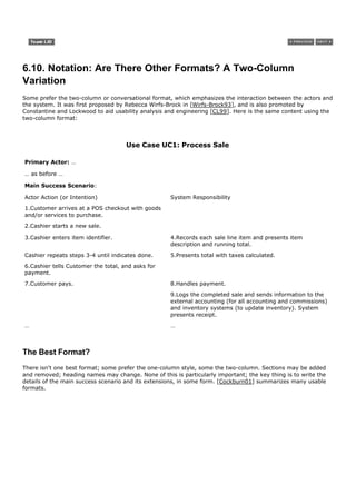 6.10. Notation: Are There Other Formats? A Two-Column
Variation
Some prefer the two-column or conversational format, which emphasizes the interaction between the actors and
the system. It was first proposed by Rebecca Wirfs-Brock in [Wirfs-Brock93], and is also promoted by
Constantine and Lockwood to aid usability analysis and engineering [CL99]. Here is the same content using the
two-column format:



                                     Use Case UC1: Process Sale

Primary Actor: …

… as before …

Main Success Scenario:

Actor Action (or Intention)                         System Responsibility

1.Customer arrives at a POS checkout with goods
and/or services to purchase.
2.Cashier starts a new sale.

3.Cashier enters item identifier.                   4.Records each sale line item and presents item
                                                    description and running total.

Cashier repeats steps 3-4 until indicates done.     5.Presents total with taxes calculated.
6.Cashier tells Customer the total, and asks for
payment.

7.Customer pays.                                    8.Handles payment.
                                                    9.Logs the completed sale and sends information to the
                                                    external accounting (for all accounting and commissions)
                                                    and inventory systems (to update inventory). System
                                                    presents receipt.

…                                                   …



The Best Format?
There isn't one best format; some prefer the one-column style, some the two-column. Sections may be added
and removed; heading names may change. None of this is particularly important; the key thing is to write the
details of the main success scenario and its extensions, in some form. [Cockburn01] summarizes many usable
formats.
 