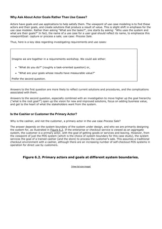 Why Ask About Actor Goals Rather Than Use Cases?

Actors have goals and use applications to help satisfy them. The viewpoint of use case modeling is to find these
actors and their goals, and create solutions that produce a result of value. This is slight shift in emphasis for the
use case modeler. Rather than asking "What are the tasks?", one starts by asking: "Who uses the system and
what are their goals?" In fact, the name of a use case for a user goal should reflect its name, to emphasize this
viewpointGoal: capture or process a sale; use case: Process Sale.

Thus, here is a key idea regarding investigating requirements and use cases:




 Imagine we are together in a requirements workshop. We could ask either:


      "What do you do?" (roughly a task-oriented question) or,

      "What are your goals whose results have measurable value?"

 Prefer the second question.



Answers to the first question are more likely to reflect current solutions and procedures, and the complications
associated with them.

Answers to the second question, especially combined with an investigation to move higher up the goal hierarchy
("what is the root goal?") open up the vision for new and improved solutions, focus on adding business value,
and get to the heart of what the stakeholders want from the system.



Is the Cashier or Customer the Primary Actor?

Why is the cashier, and not the customer, a primary actor in the use case Process Sale?

The answer depends on the system boundary of the system under design, and who we are primarily designing
the system for, as illustrated in Figure 6.2. If the enterprise or checkout service is viewed as an aggregate
system, the customer is a primary actor, with the goal of getting goods or services and leaving. However, from
the viewpoint of just the POS system (which is the choice of system boundary for this case study), the system
services the goal of a trained cashier (and the store) to process the customer's sale. This assumes a traditional
checkout environment with a cashier, although there are an increasing number of self-checkout POS systems in
operation for direct use by customers.



          Figure 6.2. Primary actors and goals at different system boundaries.

                                                  [View full size image]
 