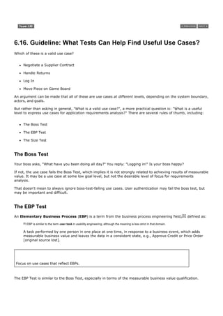6.16. Guideline: What Tests Can Help Find Useful Use Cases?
Which of these is a valid use case?


     Negotiate a Supplier Contract

     Handle Returns

     Log In

     Move Piece on Game Board

An argument can be made that all of these are use cases at different levels, depending on the system boundary,
actors, and goals.

But rather than asking in general, "What is a valid use case?", a more practical question is: "What is a useful
level to express use cases for application requirements analysis?" There are several rules of thumb, including:


     The Boss Test

     The EBP Test

     The Size Test



The Boss Test
Your boss asks, "What have you been doing all day?" You reply: "Logging in!" Is your boss happy?

If not, the use case fails the Boss Test, which implies it is not strongly related to achieving results of measurable
value. It may be a use case at some low goal level, but not the desirable level of focus for requirements
analysis.

That doesn't mean to always ignore boss-test-failing use cases. User authentication may fail the boss test, but
may be important and difficult.



The EBP Test
An Elementary Business Process (EBP) is a term from the business process engineering field,[5] defined as:
     [5]   EBP is similar to the term user task in usability engineering, although the meaning is less strict in that domain.

     A task performed by one person in one place at one time, in response to a business event, which adds
     measurable business value and leaves the data in a consistent state, e.g., Approve Credit or Price Order
     [original source lost].




 Focus on use cases that reflect EBPs.



The EBP Test is similar to the Boss Test, especially in terms of the measurable business value qualification.
 