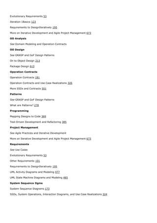 Evolutionary Requirements 53

Iteration 1Basics 123

Requirements to DesignIteratively 195

More on Iterative Development and Agile Project Management 673

OO Analysis

See Domain Modeling and Operation Contracts

OO Design

See GRASP and GoF Design Patterns

On to Object Design 213

Package Design 613

Operation Contracts

Operation Contracts 181

Operation Contracts and Use Case Realizations 326

More SSDs and Contracts 501

Patterns

See GRASP and GoF Design Patterns

What are Patterns? 278

Programming

Mapping Designs to Code 369

Test-Driven Development and Refactoring 385

Project Management

See Agile Practices and Iterative Development

More on Iterative Development and Agile Project Management 673

Requirements

See Use Cases

Evolutionary Requirements 53

Other Requirements 101

Requirements to DesignIteratively 195

UML Activity Diagrams and Modeling 477

UML State Machine Diagrams and Modeling 485

System Sequence Dgms

System Sequence Diagrams 173

SSDs, System Operations, Interaction Diagrams, and Use Case Realizations 324
 