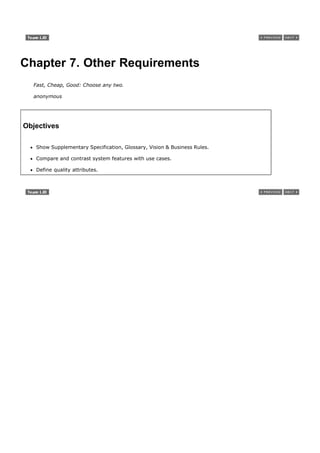 Chapter 7. Other Requirements
  Fast, Cheap, Good: Choose any two.

  anonymous




Objectives

   Show Supplementary Specification, Glossary, Vision & Business Rules.

   Compare and contrast system features with use cases.

   Define quality attributes.
 