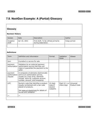 7.8. NextGen Example: A (Partial) Glossary


Glossary

Revision History

 Version      Date                  Description                                    Author
 Inception    Jan 10, 2031          First draft. To be refined primarily           Craig Larman
 draft                              during elaboration.




Definitions

 Term          Definition and Information                Format            Validation    Aliases
                                                                           Rules

 item          A product or service for sale

 payment       Validation by an external payment
 authorization authorization service that they will
               make or guarantee the payment to the
               seller.

 payment       A composite of elements electronically
 authorization sent to an authorization service,
 request       usually as a char array. Elements
               include: store ID, customer account
               number, amount, and timestamp.

 UPC           Numeric code that identifies a product.   12-digit          Digit 12 i s a Universal
               Usually symbolized with a bar code        code of           check digit.   Product Code
               placed on products.                       several
                                                         subparts.
               See www.uc-council.org for details of
               format and validation.

 …             …
 