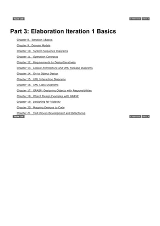 Part 3: Elaboration Iteration 1 Basics
  Chapter 8. Iteration 1Basics

  Chapter 9. Domain Models

  Chapter 10. System Sequence Diagrams

  Chapter 11. Operation Contracts

  Chapter 12. Requirements to DesignIteratively

  Chapter 13. Logical Architecture and UML Package Diagrams

  Chapter 14. On to Object Design

  Chapter 15. UML Interaction Diagrams

  Chapter 16. UML Class Diagrams

  Chapter 17. GRASP: Designing Objects with Responsibilities

  Chapter 18. Object Design Examples with GRASP

  Chapter 19. Designing for Visibility

  Chapter 20. Mapping Designs to Code

  Chapter 21. Test-Driven Development and Refactoring
 