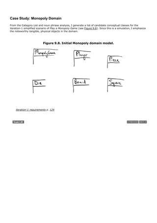 Case Study: Monopoly Domain
From the Category List and noun phrase analysis, I generate a list of candidate conceptual classes for the
iteration-1 simplified scenario of Play a Monopoly Game (see Figure 9.8). Since this is a simulation, I emphasize
the noteworthy tangible, physical objects in the domain.



                           Figure 9.8. Initial Monopoly domain model.




    iteration-1 requirements p. 124
 