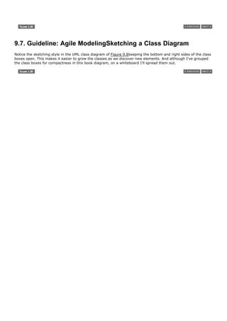 9.7. Guideline: Agile ModelingSketching a Class Diagram
Notice the sketching style in the UML class diagram of Figure 9.8keeping the bottom and right sides of the class
boxes open. This makes it easier to grow the classes as we discover new elements. And although I've grouped
the class boxes for compactness in this book diagram, on a whiteboard I'll spread them out.
 