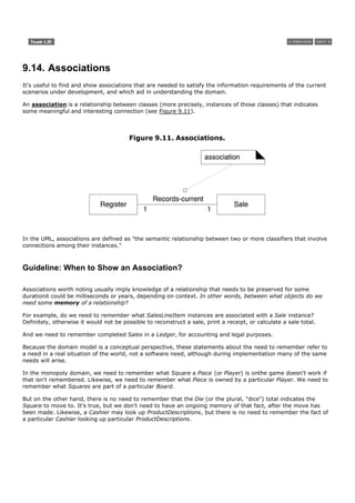 9.14. Associations
It's useful to find and show associations that are needed to satisfy the information requirements of the current
scenarios under development, and which aid in understanding the domain.

An association is a relationship between classes (more precisely, instances of those classes) that indicates
some meaningful and interesting connection (see Figure 9.11).



                                         Figure 9.11. Associations.




In the UML, associations are defined as "the semantic relationship between two or more classifiers that involve
connections among their instances."



Guideline: When to Show an Association?

Associations worth noting usually imply knowledge of a relationship that needs to be preserved for some
durationit could be milliseconds or years, depending on context. In other words, between what objects do we
need some memory of a relationship?

For example, do we need to remember what SalesLineItem instances are associated with a Sale instance?
Definitely, otherwise it would not be possible to reconstruct a sale, print a receipt, or calculate a sale total.

And we need to remember completed Sales in a Ledger, for accounting and legal purposes.

Because the domain model is a conceptual perspective, these statements about the need to remember refer to
a need in a real situation of the world, not a software need, although during implementation many of the same
needs will arise.

In the monopoly domain, we need to remember what Square a Piece (or Player) is onthe game doesn't work if
that isn't remembered. Likewise, we need to remember what Piece is owned by a particular Player. We need to
remember what Squares are part of a particular Board.

But on the other hand, there is no need to remember that the Die (or the plural, "dice") total indicates the
Square to move to. It's true, but we don't need to have an ongoing memory of that fact, after the move has
been made. Likewise, a Cashier may look up ProductDescriptions, but there is no need to remember the fact of
a particular Cashier looking up particular ProductDescriptions.
 