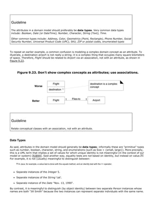 Guideline

 The attributes in a domain model should preferably be data types. Very common data types
 include: Boolean, Date (or DateTime), Number, Character, String (Text), Time.

 Other common types include: Address, Color, Geometrics (Point, Rectangle), Phone Number, Social
 Security Number, Universal Product Code (UPC), SKU, ZIP or postal codes, enumerated types



To repeat an earlier example, a common confusion is modeling a complex domain concept as an attribute. To
illustrate, a destination airport is not really a string; it is a complex thing that occupies many square kilometers
of space. Therefore, Flight should be related to Airport via an association, not with an attribute, as shown in
Figure 9.23.



      Figure 9.23. Don't show complex concepts as attributes; use associations.




 Guideline

 Relate conceptual classes with an association, not with an attribute.



Data Types

As said, attributes in the domain model should generally be data types; informally these are "primitive" types
such as number, boolean, character, string, and enumerations (such as Size = {small, large}). More precisely,
this is a UML term that implies a set of values for which unique identity is not meaningful (in the context of our
model or system) [RJB99]. Said another way, equality tests are not based on identity, but instead on value.[6]
For example, it is not (usually) meaningful to distinguish between:
     [6]   In Java, for example, a value test is done with the equals method, and an identity test with the == operator.



     Separate instances of the Integer 5.

     Separate instances of the String 'cat'.

     Separate instance of the Date "Nov. 13, 1990".

By contrast, it is meaningful to distinguish (by object identity) between two separate Person instances whose
names are both "Jill Smith" because the two instances can represent separate individuals with the same name.
 