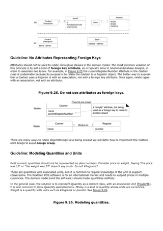 Guideline: No Attributes Representing Foreign Keys
Attributes should not be used to relate conceptual classes in the domain model. The most common violation of
this principle is to add a kind of foreign key attribute, as is typically done in relational database designs, in
order to associate two types. For example, in Figure 9.25 the currentRegisterNumber attribute in the Cashier
class is undesirable because its purpose is to relate the Cashier to a Register object. The better way to express
that a Cashier uses a Register is with an association, not with a foreign key attribute. Once again, relate types
with an association, not with an attribute.



                      Figure 9.25. Do not use attributes as foreign keys.

                                                  [View full size image]




There are many ways to relate objectsforeign keys being oneand we will defer how to implement the relation
until design to avoid design creep.



Guideline: Modeling Quantities and Units

Most numeric quantities should not be represented as plain numbers. Consider price or weight. Saying "the price
was 13" or "the weight was 37" doesn't say much. Euros? Kilograms?

These are quantities with associated units, and it is common to require knowledge of the unit to support
conversions. The NextGen POS software is for an international market and needs to support prices in multiple
currencies. The domain model (and the software) should model quantities skillfully.

In the general case, the solution is to represent Quantity as a distinct class, with an associated Unit [Fowler96].
It is also common to show Quantity specializations. Money is a kind of quantity whose units are currencies.
Weight is a quantity with units such as kilograms or pounds. See Figure 9.26.




                                   Figure 9.26. Modeling quantities.
 
