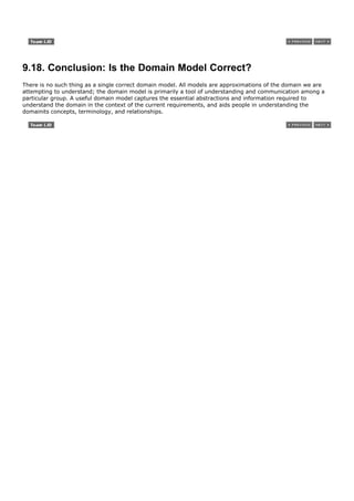 9.18. Conclusion: Is the Domain Model Correct?
There is no such thing as a single correct domain model. All models are approximations of the domain we are
attempting to understand; the domain model is primarily a tool of understanding and communication among a
particular group. A useful domain model captures the essential abstractions and information required to
understand the domain in the context of the current requirements, and aids people in understanding the
domainits concepts, terminology, and relationships.
 