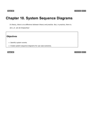 Chapter 10. System Sequence Diagrams
  In theory, there is no difference between theory and practice. But, in practice, there is.

  Jan L.A. van de Snepscheut




Objectives

   Identify system events.

   Create system sequence diagrams for use case scenarios.
 