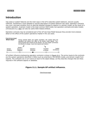 Introduction
Use cases or system features are the main ways in the UP to describe system behavior, and are usually
sufficient. Sometimes a more detailed or precise description of system behavior has value. Operation contracts
use a pre- and post-condition form to describe detailed changes to objects in a domain model, as the result of a
system operation. A domain model is the most common OOA model, but operation contracts and state models
(introduced on p. 485) can also be useful OOA-related artifacts.

Operation contracts may be considered part of the UP Use-Case Model because they provide more analysis
detail on the effect of the system operations implied in the use cases.


[View full size image]




UP artifact influence emphasizing operation contracts is shown in Figure 11.1. The prime inputs to the contracts
are the system operations identified in SSDs (such as enterItem), the domain model, and domain insight from
experts. The contracts can in turn serve as input to the object design, as they describe changes that are likely
required in the software objects or database.



                            Figure 11.1. Sample UP artifact influence.

                                                [View full size image]
 