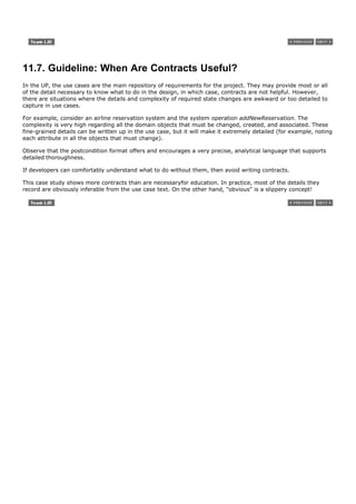 11.7. Guideline: When Are Contracts Useful?
In the UP, the use cases are the main repository of requirements for the project. They may provide most or all
of the detail necessary to know what to do in the design, in which case, contracts are not helpful. However,
there are situations where the details and complexity of required state changes are awkward or too detailed to
capture in use cases.

For example, consider an airline reservation system and the system operation addNewReservation. The
complexity is very high regarding all the domain objects that must be changed, created, and associated. These
fine-grained details can be written up in the use case, but it will make it extremely detailed (for example, noting
each attribute in all the objects that must change).

Observe that the postcondition format offers and encourages a very precise, analytical language that supports
detailed thoroughness.

If developers can comfortably understand what to do without them, then avoid writing contracts.

This case study shows more contracts than are necessaryfor education. In practice, most of the details they
record are obviously inferable from the use case text. On the other hand, "obvious" is a slippery concept!
 