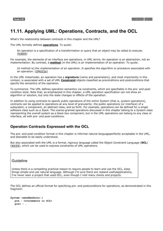 11.11. Applying UML: Operations, Contracts, and the OCL
What's the relationship between contracts in this chapter and the UML?

The UML formally defines operations. To quote:

     An operation is a specification of a transformation or query that an object may be called to execute.
     [RJB99]

For example, the elements of an interface are operations, in UML terms. An operation is an abstraction, not an
implementation. By contrast, a method (in the UML) is an implementation of an operation. To quote:

     [A method is] the implementation of an operation. It specifies the algorithm or procedure associated with
     an operation. [OMG03a]

In the UML metamodel, an operation has a signature (name and parameters), and most importantly in this
context, is associated with a set of UML Constraint objects classified as preconditions and postconditions that
specify the semantics of the operation.

To summarize: The UML defines operation semantics via constraints, which are specifiable in the pre- and post-
condition style. Note that, as emphasized in this chapter, a UML operation specification can not show an
algorithm or solution, but only the state changes or effects of the operation.

In addition to using contracts to specify public operations of the entire System (that is, system operations),
contracts can be applied to operations at any level of granularity: the public operations (or interface) of a
subsystem, a component, an abstract class, and so forth. For example, operations can be defined for a single
software class such as a Stack. The coarse-grained operations discussed in this chapter belong to a System class
representing the overall system as a black box component, but in the UML operations can belong to any class or
interface, all with pre- and post-conditions.



Operation Contracts Expressed with the OCL
The pre- and post-condition format in this chapter is informal natural languageperfectly acceptable in the UML,
and desirable to be easily understood.

But also associated with the UML is a formal, rigorous language called the Object Constraint Language (OCL)
[WK99], which can be used to express constraints of UML operations.




 Guideline

 Unless there is a compelling practical reason to require people to learn and use the OCL, keep
 things simple and use natural language. Although I'm sure there are realand usefulapplications,
 I've never seen a project that used OCL, even though I visit many clients and projects.



The OCL defines an official format for specifying pre- and postconditions for operations, as demonstrated in this
fragment:


System::makeNewSale( )
   pre : <statements in OCL>
   post : …
 