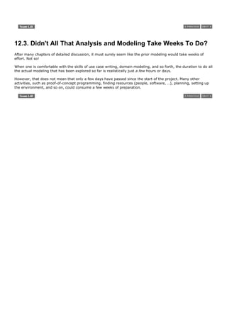 12.3. Didn't All That Analysis and Modeling Take Weeks To Do?
After many chapters of detailed discussion, it must surely seem like the prior modeling would take weeks of
effort. Not so!

When one is comfortable with the skills of use case writing, domain modeling, and so forth, the duration to do all
the actual modeling that has been explored so far is realistically just a few hours or days.

However, that does not mean that only a few days have passed since the start of the project. Many other
activities, such as proof-of-concept programming, finding resources (people, software, …), planning, setting up
the environment, and so on, could consume a few weeks of preparation.
 