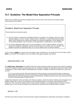 13.7. Guideline: The Model-View Separation Principle

What kind of visibility should other packages have to the UI layer? How should non-window classes
communicate with windows?




 Guideline: Model-View Separation Principle

 This principle has at least two parts:



  1. Do not connect or couple non-UI objects directly to UI objects. For example, don't let a Sale
     software object (a non-UI "domain" object) have a reference to a Java Swing JFrame window
     object. Why? Because the windows are related to a particular application, while (ideally) the
     non-windowing objects may be reused in new applications or attached to a new interface.

  2. Do not put application logic (such as a tax calculation) in the UI object methods. UI objects
     should only initialize UI elements, receive UI events (such as a mouse click on a button), and
     delegate requests for application logic on to non-UI objects (such as domain objects).



In this context, model is a synonym for the domain layer of objects (it's an old OO term from the late 1970s).
View is a synonym for UI objects, such as windows, Web pages, applets, and reports.




    domain layer object p. 206



The Model-View Separation principle[2] states that model (domain) objects should not have direct knowledge
of view (UI) objects, at least as view objects. So, for example, a Register or Sale object should not directly send
a message to a GUI window object ProcessSaleFrame, asking it to display something, change color, close, and
so forth.
     [2]
       This is a key principle in the pattern Model-View-Controller (MVC). MVC was originally a small-scale Smalltalk-80 pattern, and related data
     objects (models), GUI widgets (views), and mouse and keyboard event handlers (controllers). More recently, the term "MVC" has been coopted by
     the distributed design community to also apply on a large-scale architectural level. The Model is the Domain Layer, the View is the UI Layer, and the
     Controllers are the workflow objects in the Application layer.

A legitimate relaxation of this principle is the Observer pattern, where the domain objects send messages to UI
objects viewed only in terms of an interface such as PropertyListener (a common Java interface for this
situation). Then, the domain object doesn't know that the UI object is a UI objectit doesn't know its concrete
window class. It only knows the object as something that implements the PropertyListener interface.




    Observer p. 463



A further part of this principle is that the domain classes encapsulate the information and behavior related to
 