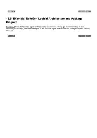 13.9. Example: NextGen Logical Architecture and Package
Diagram
Figure 13.2 hints at the simple logical architecture for this iteration. Things get more interesting in later
iterations; for example, see many examples of the NextGen logical architecture and package diagrams starting
on p. 559.
 