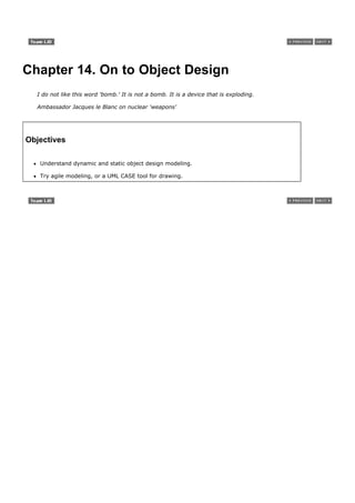 Chapter 14. On to Object Design
  I do not like this word 'bomb.' It is not a bomb. It is a device that is exploding.

  Ambassador Jacques le Blanc on nuclear 'weapons'




Objectives

   Understand dynamic and static object design modeling.

   Try agile modeling, or a UML CASE tool for drawing.
 