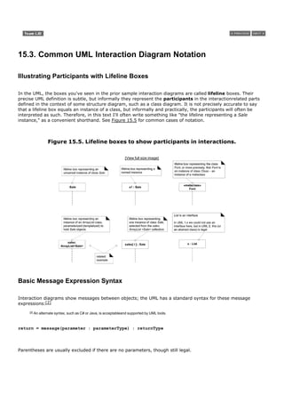 15.3. Common UML Interaction Diagram Notation

Illustrating Participants with Lifeline Boxes

In the UML, the boxes you've seen in the prior sample interaction diagrams are called lifeline boxes. Their
precise UML definition is subtle, but informally they represent the participants in the interactionrelated parts
defined in the context of some structure diagram, such as a class diagram. It is not precisely accurate to say
that a lifeline box equals an instance of a class, but informally and practically, the participants will often be
interpreted as such. Therefore, in this text I'll often write something like "the lifeline representing a Sale
instance," as a convenient shorthand. See Figure 15.5 for common cases of notation.



                   Figure 15.5. Lifeline boxes to show participants in interactions.

                                                                  [View full size image]




Basic Message Expression Syntax

Interaction diagrams show messages between objects; the UML has a standard syntax for these message
expressions:[2]
     [2]   An alternate syntax, such as C# or Java, is acceptableand supported by UML tools.



return = message(parameter : parameterType) : returnType




Parentheses are usually excluded if there are no parameters, though still legal.
 