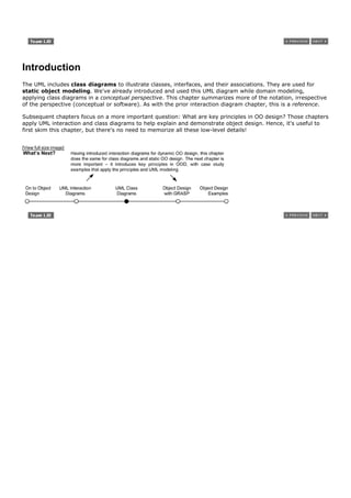 Introduction
The UML includes class diagrams to illustrate classes, interfaces, and their associations. They are used for
static object modeling. We've already introduced and used this UML diagram while domain modeling,
applying class diagrams in a conceptual perspective. This chapter summarizes more of the notation, irrespective
of the perspective (conceptual or software). As with the prior interaction diagram chapter, this is a reference.

Subsequent chapters focus on a more important question: What are key principles in OO design? Those chapters
apply UML interaction and class diagrams to help explain and demonstrate object design. Hence, it's useful to
first skim this chapter, but there's no need to memorize all these low-level details!


[View full size image]
 