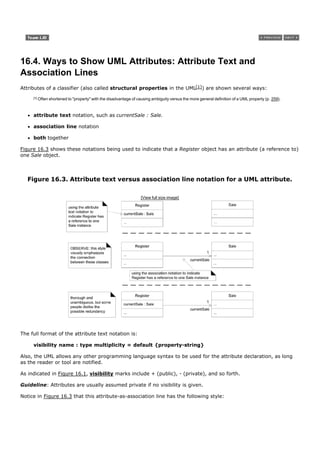 16.4. Ways to Show UML Attributes: Attribute Text and
Association Lines
Attributes of a classifier (also called structural properties in the UML[1]) are shown several ways:
     [1]   Often shortened to "property" with the disadvantage of causing ambiguity versus the more general definition of a UML property (p. 259).



     attribute text notation, such as currentSale : Sale.

     association line notation

     both together

Figure 16.3 shows these notations being used to indicate that a Register object has an attribute (a reference to)
one Sale object.



   Figure 16.3. Attribute text versus association line notation for a UML attribute.

                                                                    [View full size image]




The full format of the attribute text notation is:

     visibility name : type multiplicity = default {property-string}

Also, the UML allows any other programming language syntax to be used for the attribute declaration, as long
as the reader or tool are notified.

As indicated in Figure 16.1, visibility marks include + (public), - (private), and so forth.

Guideline: Attributes are usually assumed private if no visibility is given.

Notice in Figure 16.3 that this attribute-as-association line has the following style:
 
