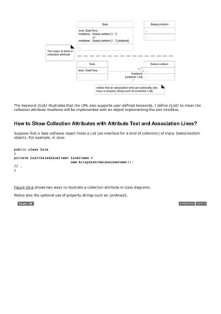 The keyword {List} illustrates that the UML also supports user-defined keywords. I define {List} to mean the
collection attribute lineItems will be implemented with an object implementing the List interface.



How to Show Collection Attributes with Attribute Text and Association Lines?
Suppose that a Sale software object holds a List (an interface for a kind of collection) of many SalesLineItem
objects. For example, in Java:


public class Sale
{
private List<SalesLineItem> lineItems =
                            new ArrayList<SalesLineItem>();
// …
}




Figure 16.6 shows two ways to illustrate a collection attribute in class diagrams.

Notice also the optional use of property strings such as {ordered}.
 