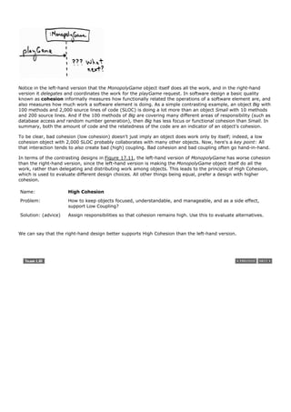 Notice in the left-hand version that the MonopolyGame object itself does all the work, and in the right-hand
version it delegates and coordinates the work for the playGame request. In software design a basic quality
known as cohesion informally measures how functionally related the operations of a software element are, and
also measures how much work a software element is doing. As a simple contrasting example, an object Big with
100 methods and 2,000 source lines of code (SLOC) is doing a lot more than an object Small with 10 methods
and 200 source lines. And if the 100 methods of Big are covering many different areas of responsibility (such as
database access and random number generation), then Big has less focus or functional cohesion than Small. In
summary, both the amount of code and the relatedness of the code are an indicator of an object's cohesion.

To be clear, bad cohesion (low cohesion) doesn't just imply an object does work only by itself; indeed, a low
cohesion object with 2,000 SLOC probably collaborates with many other objects. Now, here's a key point: All
that interaction tends to also create bad (high) coupling. Bad cohesion and bad coupling often go hand-in-hand.

In terms of the contrasting designs in Figure 17.11, the left-hand version of MonopolyGame has worse cohesion
than the right-hand version, since the left-hand version is making the MonopolyGame object itself do all the
work, rather than delegating and distributing work among objects. This leads to the principle of High Cohesion,
which is used to evaluate different design choices. All other things being equal, prefer a design with higher
cohesion.

Name:                 High Cohesion
Problem:              How to keep objects focused, understandable, and manageable, and as a side effect,
                      support Low Coupling?

Solution: (advice)    Assign responsibilities so that cohesion remains high. Use this to evaluate alternatives.



We can say that the right-hand design better supports High Cohesion than the left-hand version.
 