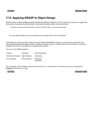 17.9. Applying GRASP to Object Design
GRASP stands for General Responsibility Assignment Software Patterns.[9] The name was chosen to suggest the
importance of grasping these principles to successfully design object-oriented software.
     [9]   Technically, one should write "GRAS Patterns" rather than "GRASP Patterns," but the latter sounds better.




    All nine GRASP patterns are summarized on the inside front cover of this book.



Understanding and being able to apply the ideas behind GRASPwhile coding or while drawing interaction and
class diagramsenables developers new to object technology needs to master these basic principles as quickly as
possible; they form a foundation for designing OO systems.

There are nine GRASP patterns:

Creator                       Controller               Pure Fabrication

Information Expert            High Cohesion            Indirection
Low Coupling                  Polymorphism             Protected
                                                       Variations



The remainder of this chapter reexamines the first five in more detail; the remaining four are introduced in
Chapter 25 starting on p. 413.
 