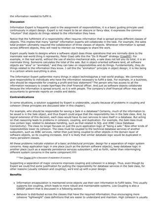 the information needed to fulfill it.

Discussion

Information Expert is frequently used in the assignment of responsibilities; it is a basic guiding principle used
continuously in object design. Expert is not meant to be an obscure or fancy idea; it expresses the common
"intuition" that objects do things related to the information they have.

Notice that the fulfillment of a responsibility often requires information that is spread across different classes of
objects. This implies that many "partial" information experts will collaborate in the task. For example, the sales
total problem ultimately required the collaboration of three classes of objects. Whenever information is spread
across different objects, they will need to interact via messages to share the work.

Expert usually leads to designs where a software object does those operations that are normally done to the
inanimate real-world thing it represents; Peter Coad calls this the "Do It Myself" strategy [Coad95]. For
example, in the real world, without the use of electro-mechanical aids, a sale does not tell you its total; it is an
inanimate thing. Someone calculates the total of the sale. But in object-oriented software land, all software
objects are "alive" or "animated," and they can take on responsibilities and do things. Fundamentally, they do
things related to the information they know. I call this the "animation" principle in object design; it is like being
in a cartoon where everything is alive.

The Information Expert patternlike many things in object technologyhas a real-world analogy. We commonly
give responsibility to individuals who have the information necessary to fulfill a task. For example, in a business,
who should be responsible for creating a profit-and-loss statement? The person who has access to all the
information necessary to create itperhaps the chief financial officer. And just as software objects collaborate
because the information is spread around, so it is with people. The company's chief financial officer may ask
accountants to generate reports on credits and debits.

Contraindications

In some situations, a solution suggested by Expert is undesirable, usually because of problems in coupling and
cohesion (these principles are discussed later in this chapter).

For example, who should be responsible for saving a Sale in a database? Certainly, much of the information to
be saved is in the Sale object, and thus Expert could argue that the responsibility lies in the Sale class. And, by
logical extension of this decision, each class would have its own services to save itself in a database. But acting
on that reasoning leads to problems in cohesion, coupling, and duplication. For example, the Sale class must
now contain logic related to database handling, such as that related to SQL and JDBC (Java Database
Connectivity). The class no longer focuses on just the pure application logic of "being a sale." Now other kinds of
responsibilities lower its cohesion. The class must be coupled to the technical database services of another
subsystem, such as JDBC services, rather than just being coupled to other objects in the domain layer of
software objects, so its coupling increases. And it is likely that similar database logic would be duplicated in
many persistent classes.

All these problems indicate violation of a basic architectural principle: design for a separation of major system
concerns. Keep application logic in one place (such as the domain software objects), keep database logic in
another place (such as a separate persistence services subsystem), and so forth, rather than intermingling
different system concerns in the same component.[11]
     [11] See   Chapter 33 for a discussion of separation of concerns.

Supporting a separation of major concerns improves coupling and cohesion in a design. Thus, even though by
Expert we could find some justification for putting the responsibility for database services in the Sale class, for
other reasons (usually cohesion and coupling), we'd end up with a poor design.

Benefits


     Information encapsulation is maintained since objects use their own information to fulfill tasks. This usually
     supports low coupling, which leads to more robust and maintainable systems. Low Coupling is also a
     GRASP pattern that is discussed in a following section.

     Behavior is distributed across the classes that have the required information, thus encouraging more
     cohesive "lightweight" class definitions that are easier to understand and maintain. High cohesion is usually
 